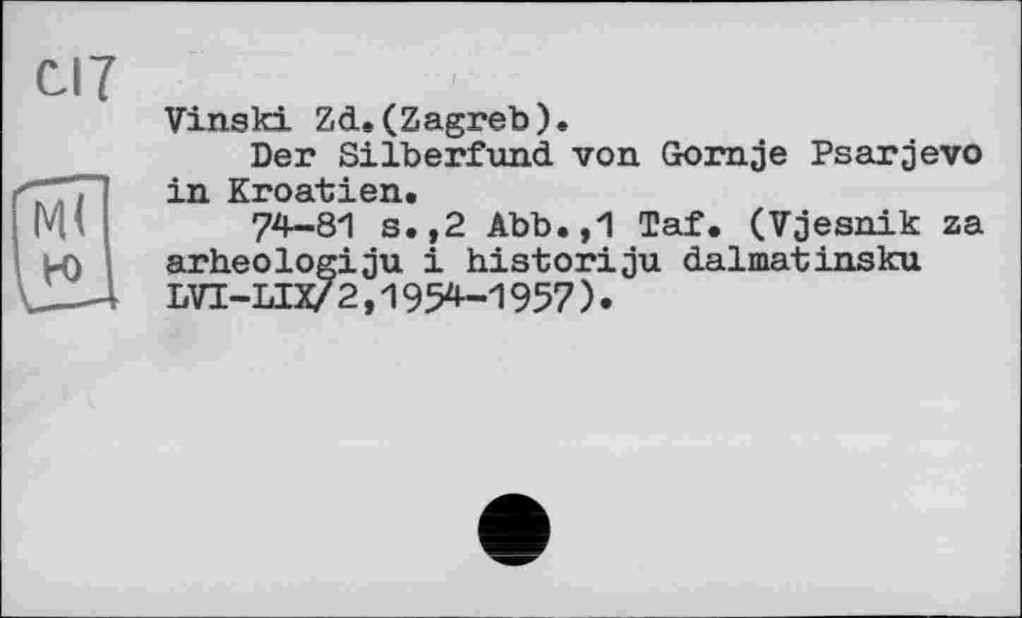 ﻿С-17
Vinski Zd.(Zagreb).
Der Silberfund von Gornje Psarjevo in Kroatien.
74-81 s.,2 Abb.,1 Taf. (Vjesnik za arheologiju і historiju dalmatinsku LVI-LIX/ 2,1954-1957)•